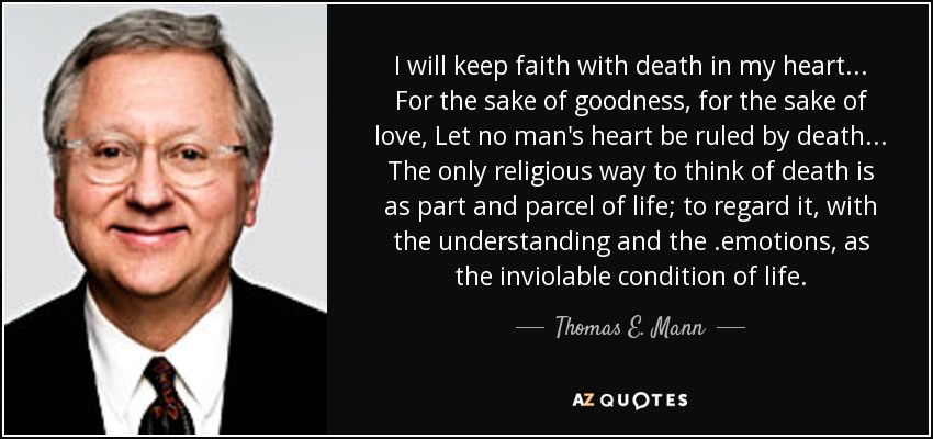 I will keep faith with death in my heart... For the sake of goodness, for the sake of love, Let no man's heart be ruled by death... The only religious way to think of death is as part and parcel of life; to regard it, with the understanding and the .emotions, as the inviolable condition of life. - Thomas E. Mann