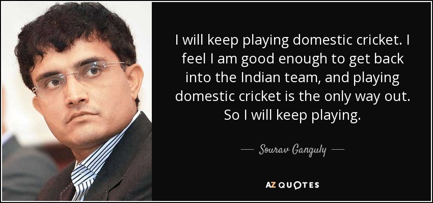 I will keep playing domestic cricket. I feel I am good enough to get back into the Indian team, and playing domestic cricket is the only way out. So I will keep playing. - Sourav Ganguly
