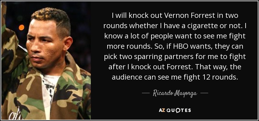 I will knock out Vernon Forrest in two rounds whether I have a cigarette or not. I know a lot of people want to see me fight more rounds. So, if HBO wants, they can pick two sparring partners for me to fight after I knock out Forrest. That way, the audience can see me fight 12 rounds. - Ricardo Mayorga