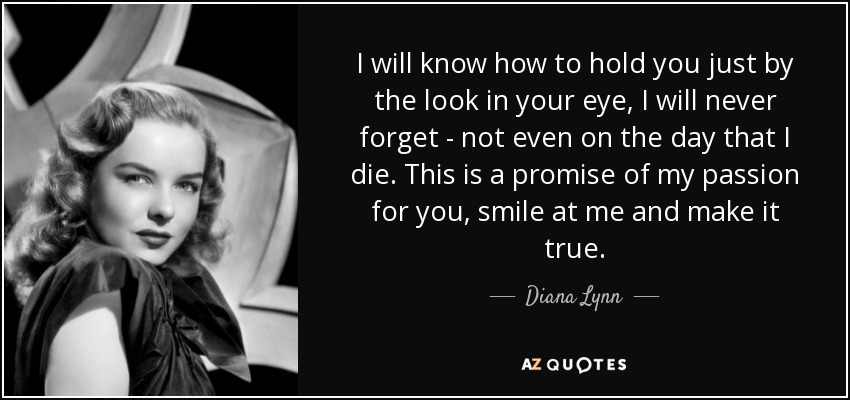 I will know how to hold you just by the look in your eye, I will never forget - not even on the day that I die. This is a promise of my passion for you, smile at me and make it true. - Diana Lynn