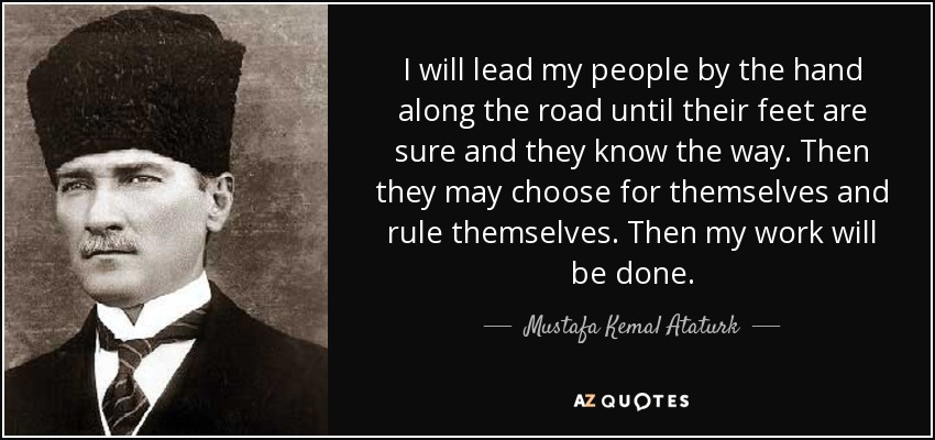 I will lead my people by the hand along the road until their feet are sure and they know the way. Then they may choose for themselves and rule themselves. Then my work will be done. - Mustafa Kemal Ataturk