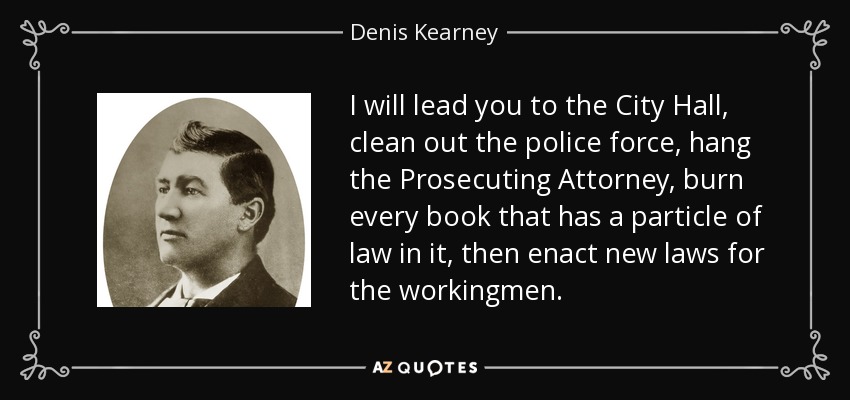 I will lead you to the City Hall, clean out the police force, hang the Prosecuting Attorney, burn every book that has a particle of law in it, then enact new laws for the workingmen. - Denis Kearney