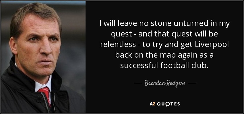I will leave no stone unturned in my quest - and that quest will be relentless - to try and get Liverpool back on the map again as a successful football club. - Brendan Rodgers