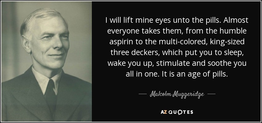 I will lift mine eyes unto the pills. Almost everyone takes them, from the humble aspirin to the multi-colored, king-sized three deckers, which put you to sleep, wake you up, stimulate and soothe you all in one. It is an age of pills. - Malcolm Muggeridge