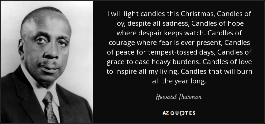 I will light candles this Christmas, Candles of joy, despite all sadness, Candles of hope where despair keeps watch. Candles of courage where fear is ever present, Candles of peace for tempest-tossed days, Candles of grace to ease heavy burdens. Candles of love to inspire all my living, Candles that will burn all the year long. - Howard Thurman