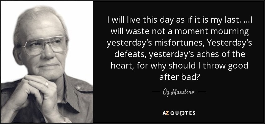 I will live this day as if it is my last. …I will waste not a moment mourning yesterday’s misfortunes, Yesterday’s defeats, yesterday’s aches of the heart, for why should I throw good after bad? - Og Mandino
