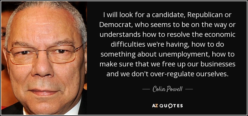 I will look for a candidate, Republican or Democrat, who seems to be on the way or understands how to resolve the economic difficulties we're having, how to do something about unemployment, how to make sure that we free up our businesses and we don't over-regulate ourselves. - Colin Powell