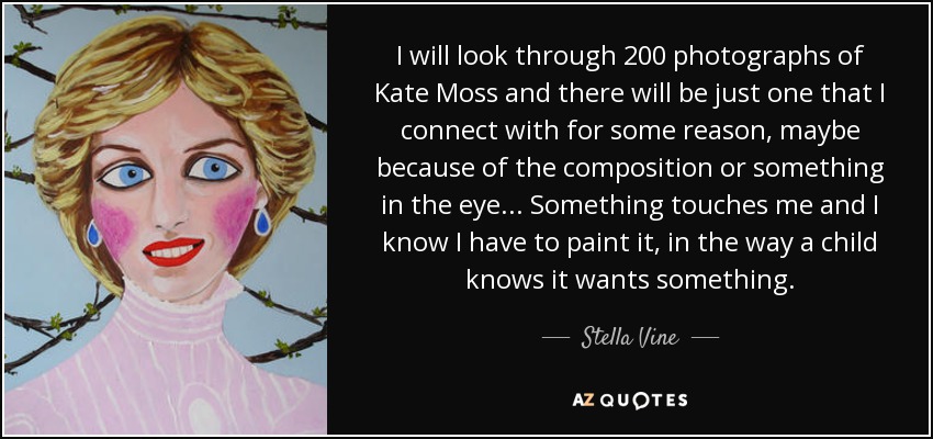I will look through 200 photographs of Kate Moss and there will be just one that I connect with for some reason, maybe because of the composition or something in the eye... Something touches me and I know I have to paint it, in the way a child knows it wants something. - Stella Vine