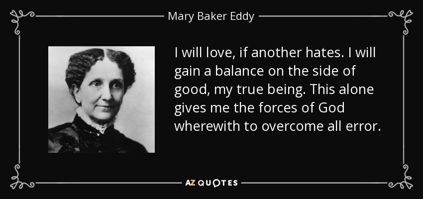 I will love, if another hates. I will gain a balance on the side of good, my true being. This alone gives me the forces of God wherewith to overcome all error. - Mary Baker Eddy