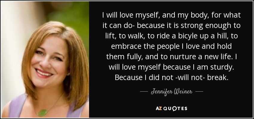 I will love myself, and my body, for what it can do- because it is strong enough to lift, to walk, to ride a bicyle up a hill, to embrace the people I love and hold them fully, and to nurture a new life. I will love myself because I am sturdy. Because I did not -will not- break. - Jennifer Weiner