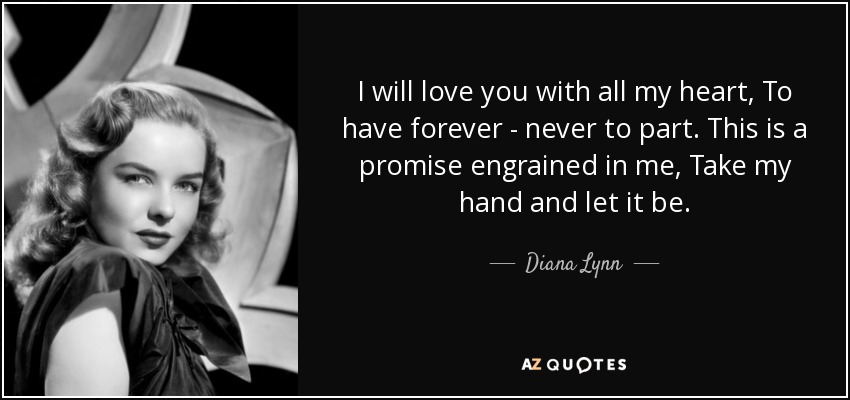 I will love you with all my heart, To have forever - never to part. This is a promise engrained in me, Take my hand and let it be. - Diana Lynn