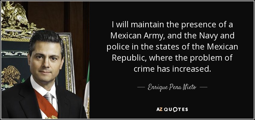 I will maintain the presence of a Mexican Army, and the Navy and police in the states of the Mexican Republic, where the problem of crime has increased. - Enrique Pena Nieto