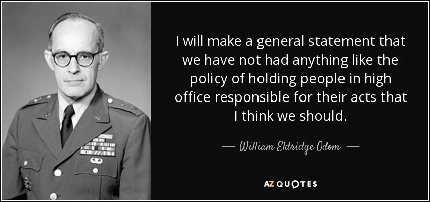 I will make a general statement that we have not had anything like the policy of holding people in high office responsible for their acts that I think we should. - William Eldridge Odom