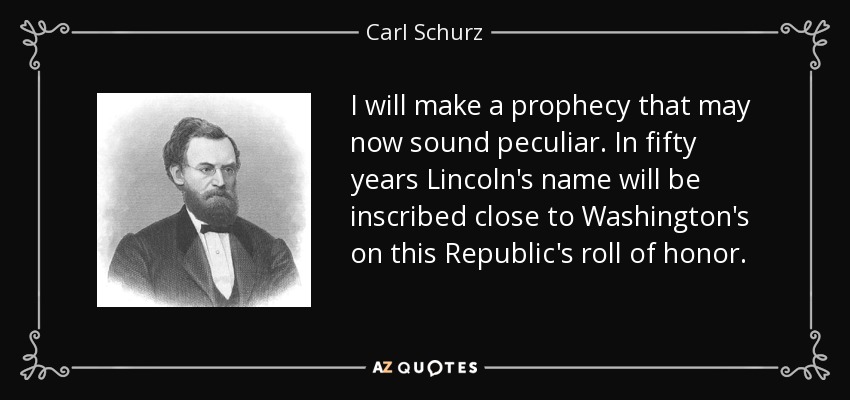 I will make a prophecy that may now sound peculiar. In fifty years Lincoln's name will be inscribed close to Washington's on this Republic's roll of honor. - Carl Schurz