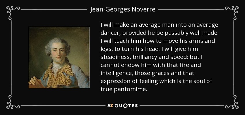 I will make an average man into an average dancer, provided he be passably well made. I will teach him how to move his arms and legs, to turn his head. I will give him steadiness, brilliancy and speed; but I cannot endow him with that fire and intelligence, those graces and that expression of feeling which is the soul of true pantomime. - Jean-Georges Noverre