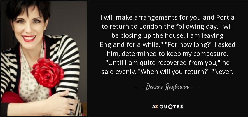 I will make arrangements for you and Portia to return to London the following day. I will be closing up the house. I am leaving England for a while.