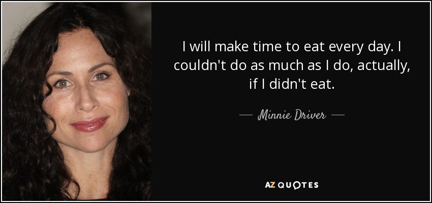 I will make time to eat every day. I couldn't do as much as I do, actually, if I didn't eat. - Minnie Driver
