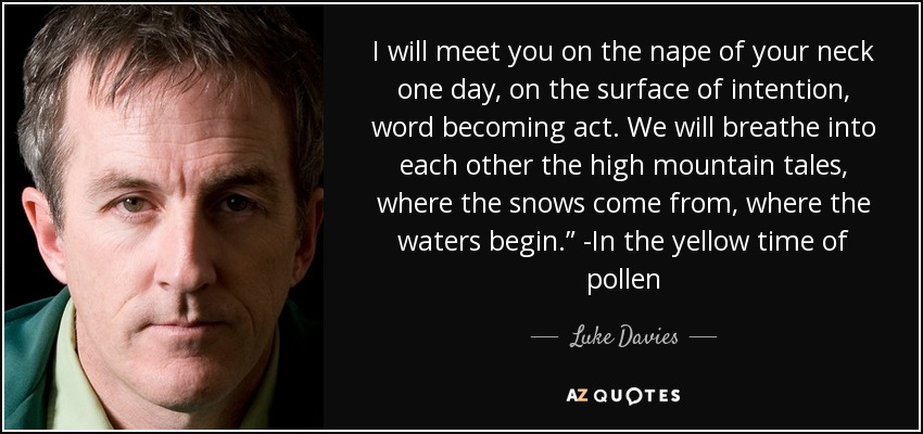 I will meet you on the nape of your neck one day, on the surface of intention, word becoming act. We will breathe into each other the high mountain tales, where the snows come from, where the waters begin.” -In the yellow time of pollen - Luke Davies