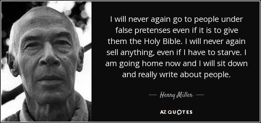 I will never again go to people under false pretenses even if it is to give them the Holy Bible. I will never again sell anything, even if I have to starve. I am going home now and I will sit down and really write about people. - Henry Miller