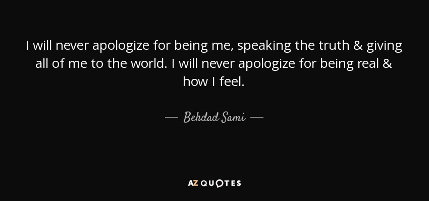 I will never apologize for being me, speaking the truth & giving all of me to the world. I will never apologize for being real & how I feel. - Behdad Sami