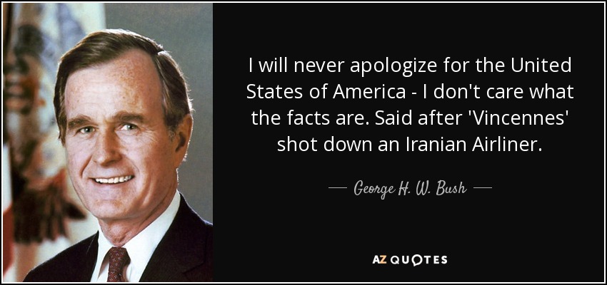 I will never apologize for the United States of America - I don't care what the facts are. Said after 'Vincennes' shot down an Iranian Airliner. - George H. W. Bush