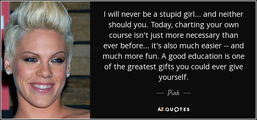 I will never be a stupid girl... and neither should you. Today, charting your own course isn't just more necessary than ever before... it's also much easier -- and much more fun. A good education is one of the greatest gifts you could ever give yourself. - Pink