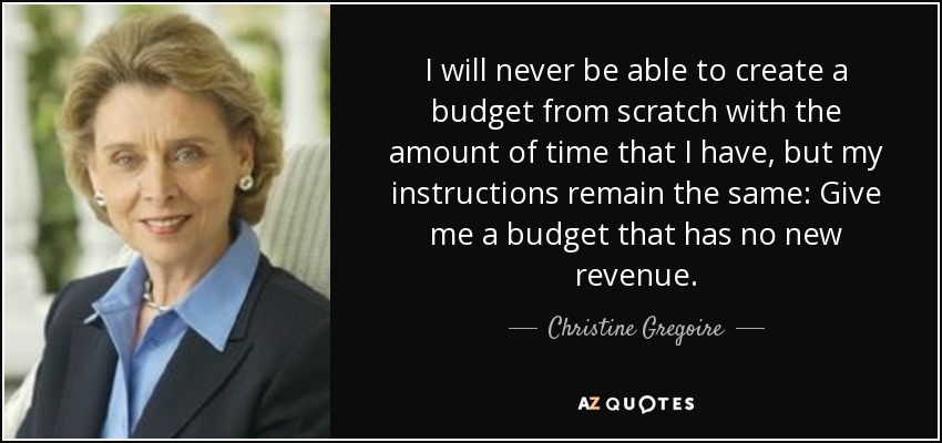 I will never be able to create a budget from scratch with the amount of time that I have, but my instructions remain the same: Give me a budget that has no new revenue. - Christine Gregoire