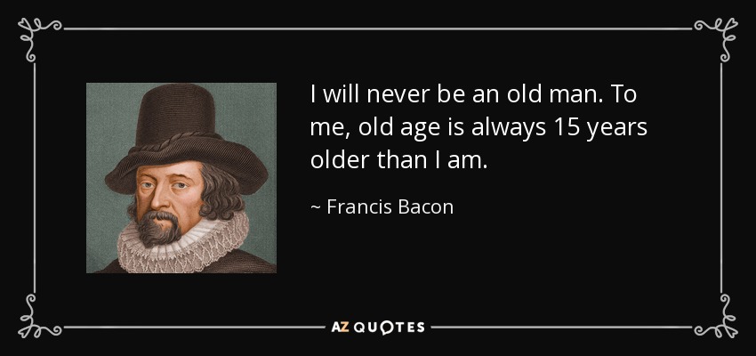 I will never be an old man. To me, old age is always 15 years older than I am. - Francis Bacon