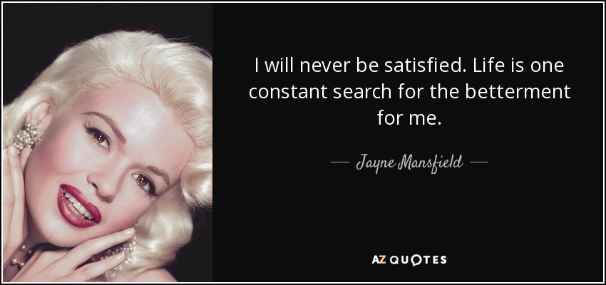I will never be satisfied. Life is one constant search for the betterment for me. - Jayne Mansfield