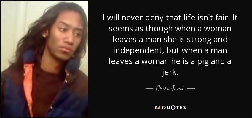 I will never deny that life isn't fair. It seems as though when a woman leaves a man she is strong and independent, but when a man leaves a woman he is a pig and a jerk. - Criss Jami