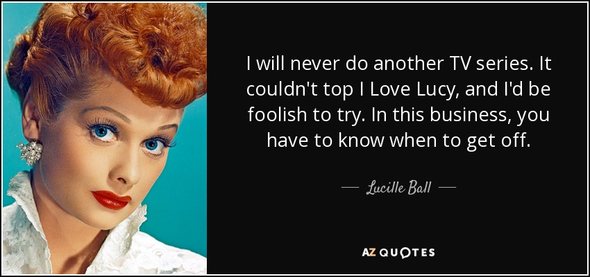 I will never do another TV series. It couldn't top I Love Lucy, and I'd be foolish to try. In this business, you have to know when to get off. - Lucille Ball
