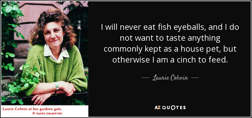 I will never eat fish eyeballs, and I do not want to taste anything commonly kept as a house pet, but otherwise I am a cinch to feed. - Laurie Colwin