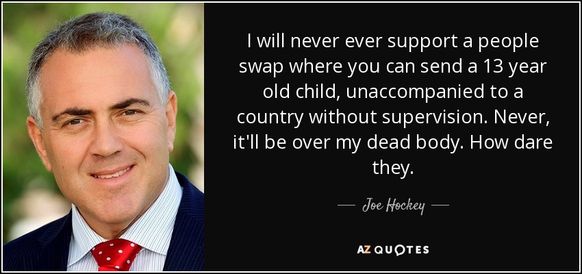 I will never ever support a people swap where you can send a 13 year old child, unaccompanied to a country without supervision. Never, it'll be over my dead body. How dare they. - Joe Hockey