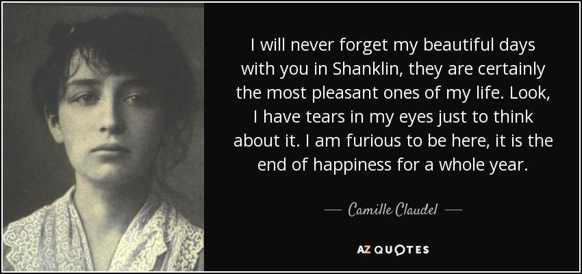 I will never forget my beautiful days with you in Shanklin, they are certainly the most pleasant ones of my life. Look, I have tears in my eyes just to think about it. I am furious to be here, it is the end of happiness for a whole year. - Camille Claudel
