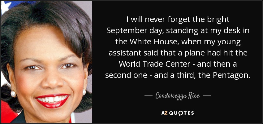 I will never forget the bright September day, standing at my desk in the White House, when my young assistant said that a plane had hit the World Trade Center - and then a second one - and a third, the Pentagon. - Condoleezza Rice