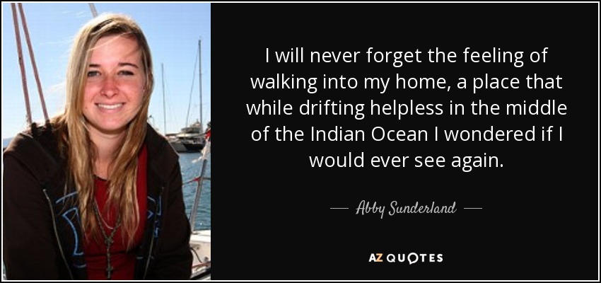 I will never forget the feeling of walking into my home, a place that while drifting helpless in the middle of the Indian Ocean I wondered if I would ever see again. - Abby Sunderland
