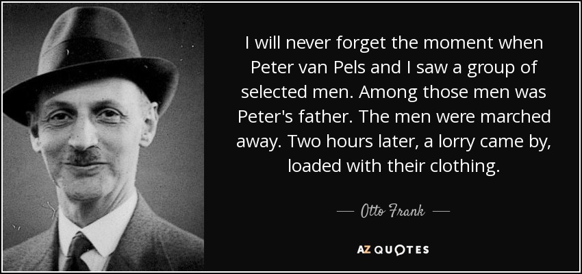 I will never forget the moment when Peter van Pels and I saw a group of selected men. Among those men was Peter's father. The men were marched away. Two hours later, a lorry came by, loaded with their clothing. - Otto Frank
