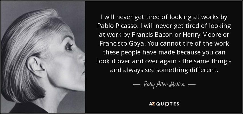 I will never get tired of looking at works by Pablo Picasso. I will never get tired of looking at work by Francis Bacon or Henry Moore or Francisco Goya. You cannot tire of the work these people have made because you can look it over and over again - the same thing - and always see something different. - Polly Allen Mellen