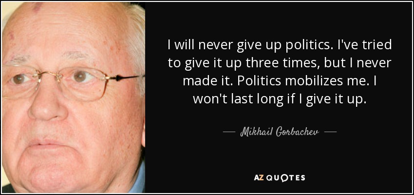 I will never give up politics. I've tried to give it up three times, but I never made it. Politics mobilizes me. I won't last long if I give it up. - Mikhail Gorbachev