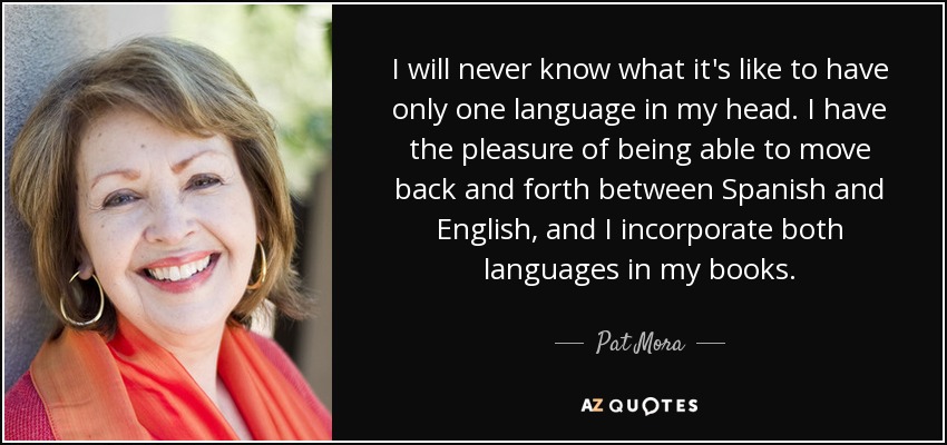 I will never know what it's like to have only one language in my head. I have the pleasure of being able to move back and forth between Spanish and English, and I incorporate both languages in my books. - Pat Mora