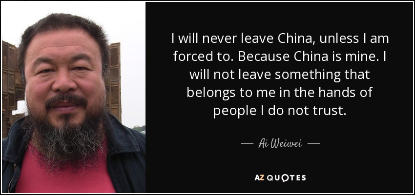 I will never leave China, unless I am forced to. Because China is mine. I will not leave something that belongs to me in the hands of people I do not trust. - Ai Weiwei
