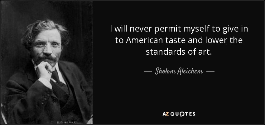 I will never permit myself to give in to American taste and lower the standards of art. - Sholom Aleichem