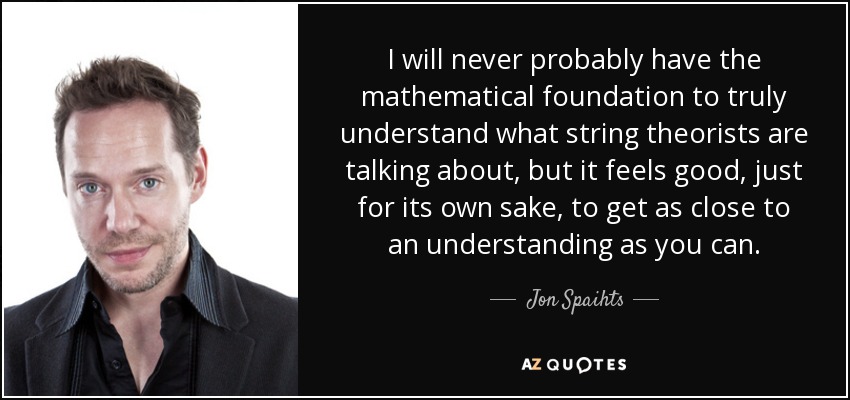 I will never probably have the mathematical foundation to truly understand what string theorists are talking about, but it feels good, just for its own sake, to get as close to an understanding as you can. - Jon Spaihts