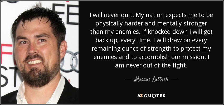 I will never quit. My nation expects me to be physically harder and mentally stronger than my enemies. If knocked down i will get back up, every time. I will draw on every remaining ounce of strength to protect my enemies and to accomplish our mission. I am never out of the fight. - Marcus Luttrell