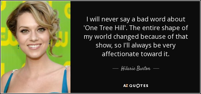 I will never say a bad word about 'One Tree Hill'. The entire shape of my world changed because of that show, so I'll always be very affectionate toward it. - Hilarie Burton