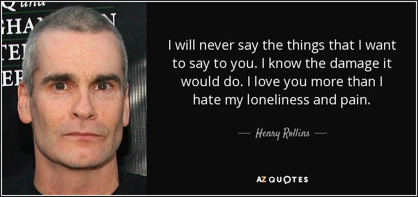 I will never say the things that I want to say to you. I know the damage it would do. I love you more than I hate my loneliness and pain. - Henry Rollins
