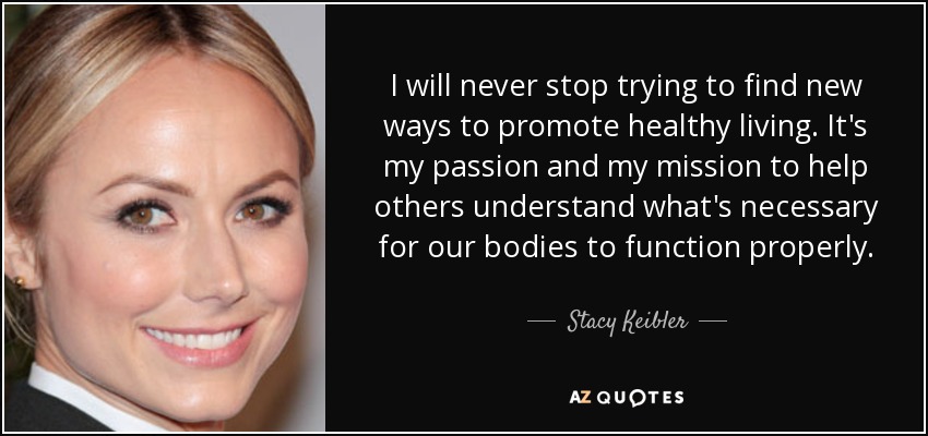 I will never stop trying to find new ways to promote healthy living. It's my passion and my mission to help others understand what's necessary for our bodies to function properly. - Stacy Keibler