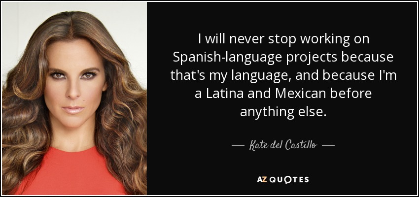 I will never stop working on Spanish-language projects because that's my language, and because I'm a Latina and Mexican before anything else. - Kate del Castillo
