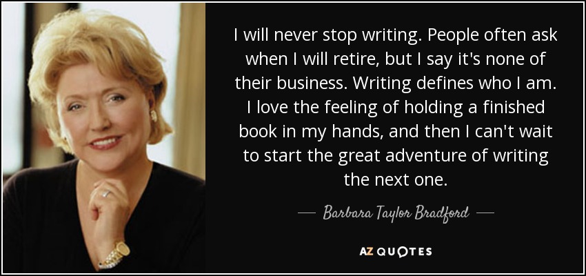 I will never stop writing. People often ask when I will retire, but I say it's none of their business. Writing defines who I am. I love the feeling of holding a finished book in my hands, and then I can't wait to start the great adventure of writing the next one. - Barbara Taylor Bradford