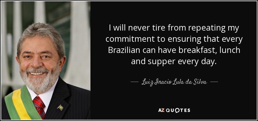 I will never tire from repeating my commitment to ensuring that every Brazilian can have breakfast, lunch and supper every day. - Luiz Inacio Lula da Silva
